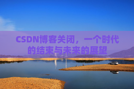 CSDN博客关闭，一个时代的结束与未来的展望